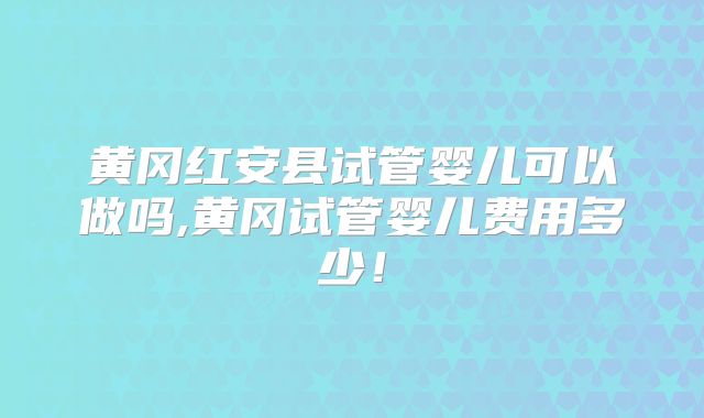 黄冈红安县试管婴儿可以做吗,黄冈试管婴儿费用多少！