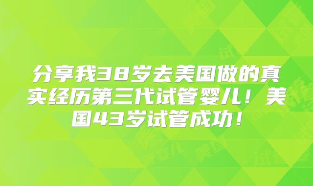 分享我38岁去美国做的真实经历第三代试管婴儿！美国43岁试管成功！