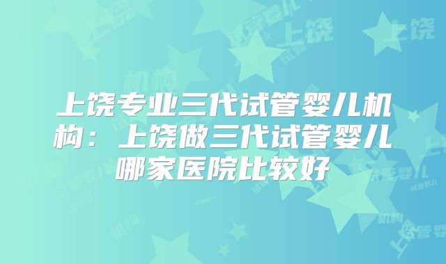 上饶专业三代试管婴儿机构：上饶做三代试管婴儿哪家医院比较好