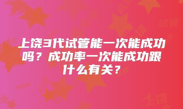 上饶3代试管能一次能成功吗？成功率一次能成功跟什么有关？