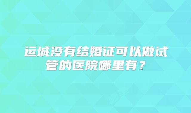 运城没有结婚证可以做试管的医院哪里有？