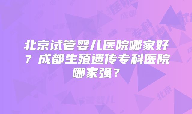 北京试管婴儿医院哪家好?成都生殖遗传专科医院哪家强?