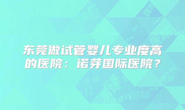 东莞做试管婴儿专业度高的医院：诺芽国际医院？