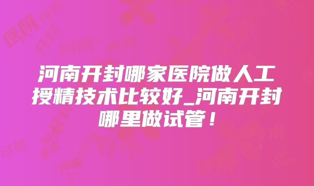 河南开封哪家医院做人工授精技术比较好_河南开封哪里做试管！