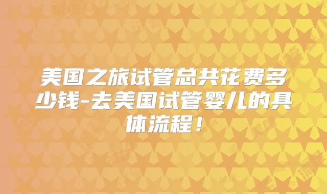 美国之旅试管总共花费多少钱-去美国试管婴儿的具体流程！