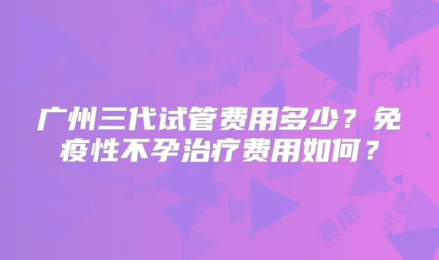 广州三代试管费用多少？免疫性不孕治疗费用如何？