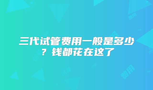 三代试管费用一般是多少?钱都花在这了