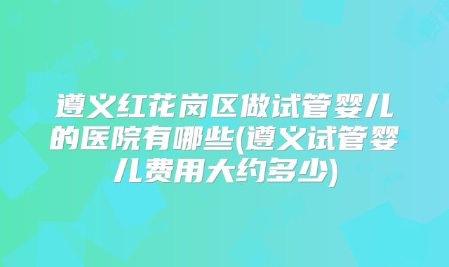 遵义红花岗区做试管婴儿的医院有哪些(遵义试管婴儿费用大约多少)