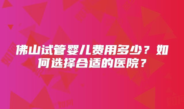 佛山试管婴儿费用多少？如何选择合适的医院？