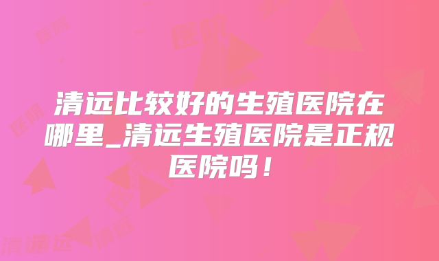 清远比较好的生殖医院在哪里_清远生殖医院是正规医院吗！