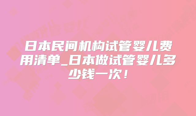 日本民间机构试管婴儿费用清单_日本做试管婴儿多少钱一次!