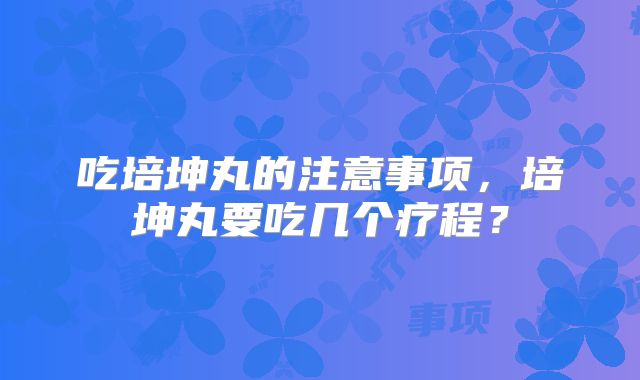 吃培坤丸的注意事项，培坤丸要吃几个疗程？