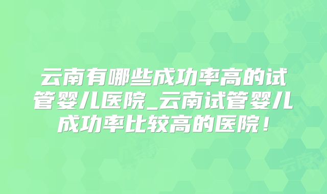 云南有哪些成功率高的试管婴儿医院_云南试管婴儿成功率比较高的医院！