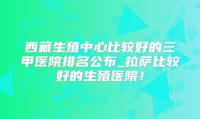 西藏生殖中心比较好的三甲医院排名公布_拉萨比较好的生殖医院！