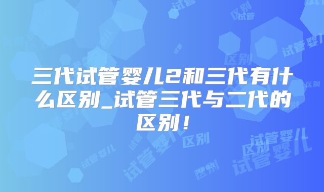 三代试管婴儿2和三代有什么区别_试管三代与二代的区别!