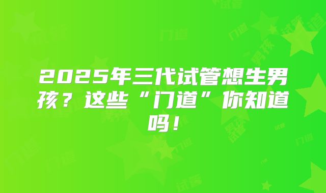 2025年三代试管想生男孩？这些“门道”你知道吗！