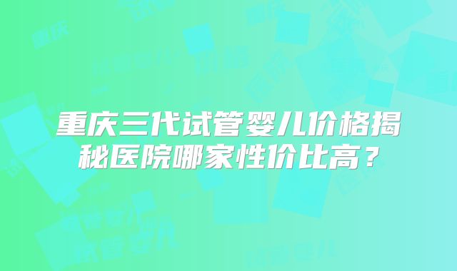 重庆三代试管婴儿价格揭秘医院哪家性价比高？