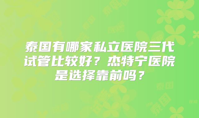 泰国有哪家私立医院三代试管比较好?杰特宁医院是选择靠前吗?