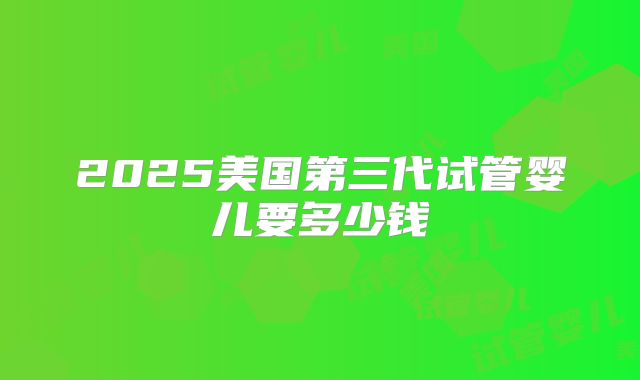 2025美国第三代试管婴儿要多少钱