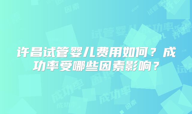 许昌试管婴儿费用如何？成功率受哪些因素影响？