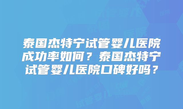 泰国杰特宁试管婴儿医院成功率如何？泰国杰特宁试管婴儿医院口碑好吗？