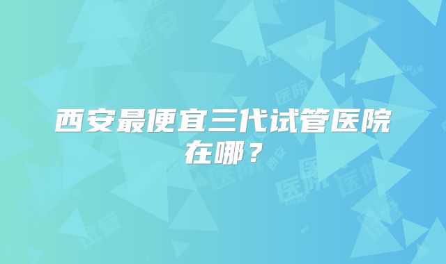 西安最便宜三代试管医院在哪？