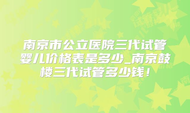 南京市公立医院三代试管婴儿价格表是多少_南京鼓楼三代试管多少钱！