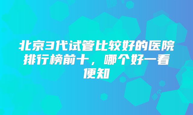 北京3代试管比较好的医院排行榜前十，哪个好一看便知