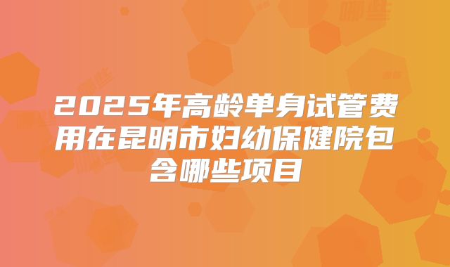 2025年高龄单身试管费用在昆明市妇幼保健院包含哪些项目