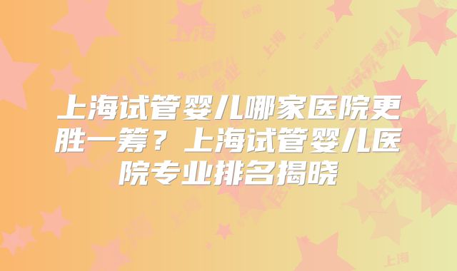 上海试管婴儿哪家医院更胜一筹？上海试管婴儿医院专业排名揭晓