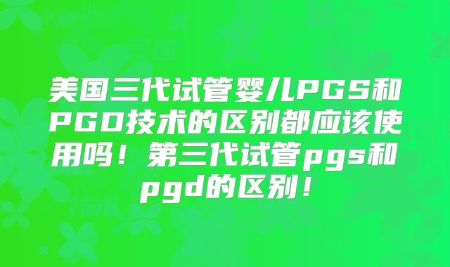 美国三代试管婴儿PGS和PGD技术的区别都应该使用吗！第三代试管pgs和pgd的区别！
