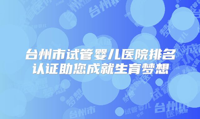 台州市试管婴儿医院排名认证助您成就生育梦想