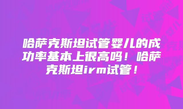 哈萨克斯坦试管婴儿的成功率基本上很高吗！哈萨克斯坦irm试管！