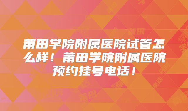 莆田学院附属医院试管怎么样！莆田学院附属医院预约挂号电话！
