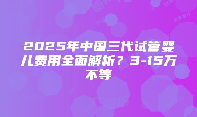 2025年中国三代试管婴儿费用全面解析？3-15万不等