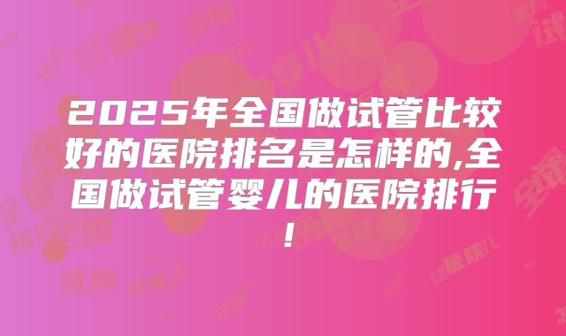 2025年全国做试管比较好的医院排名是怎样的,全国做试管婴儿的医院排行!