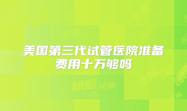 美国第三代试管医院准备费用十万够吗