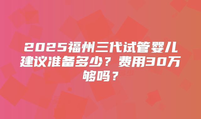 2025福州三代试管婴儿建议准备多少？费用30万够吗？