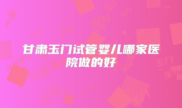 甘肃玉门试管婴儿哪家医院做的好