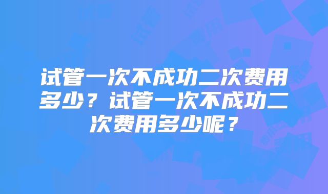 试管一次不成功二次费用多少？试管一次不成功二次费用多少呢？