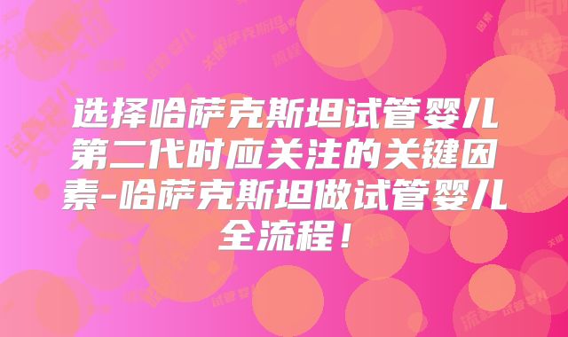 选择哈萨克斯坦试管婴儿第二代时应关注的关键因素-哈萨克斯坦做试管婴儿全流程！