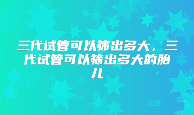三代试管可以筛出多大，三代试管可以筛出多大的胎儿