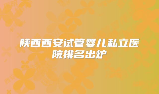 陕西西安试管婴儿私立医院排名出炉