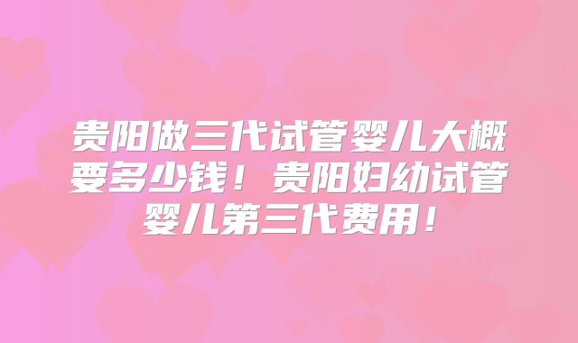 贵阳做三代试管婴儿大概要多少钱！贵阳妇幼试管婴儿第三代费用！
