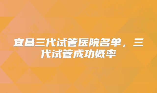 宜昌三代试管医院名单，三代试管成功概率
