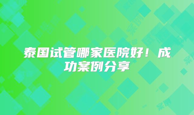 泰国试管哪家医院好！成功案例分享