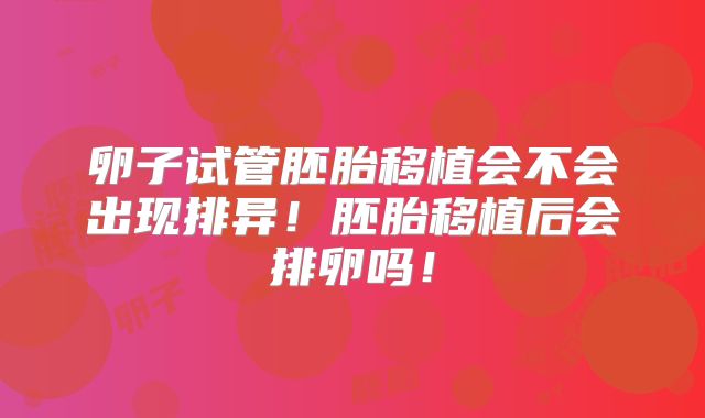 卵子试管胚胎移植会不会出现排异！胚胎移植后会排卵吗！