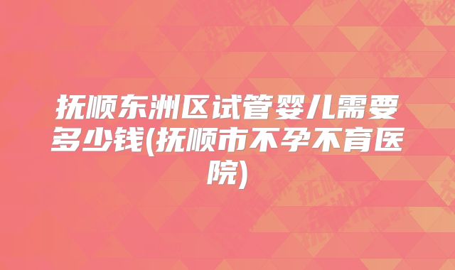 抚顺东洲区试管婴儿需要多少钱(抚顺市不孕不育医院)