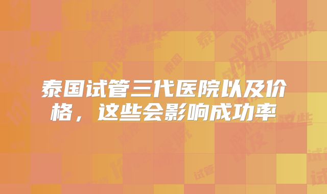 泰国试管三代医院以及价格，这些会影响成功率