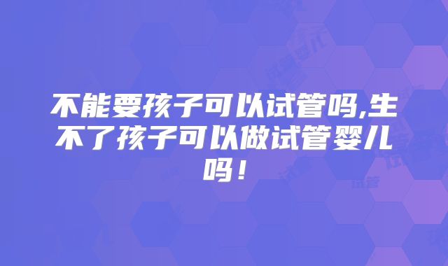 不能要孩子可以试管吗,生不了孩子可以做试管婴儿吗！